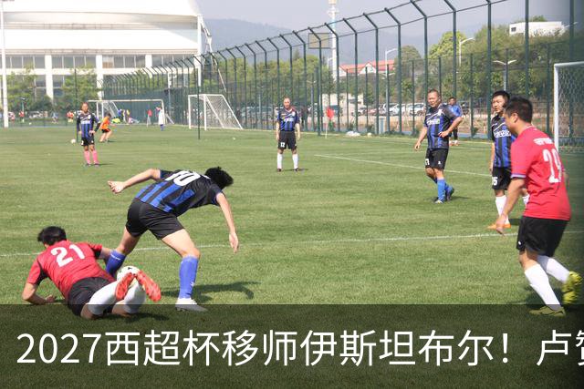 2027西超杯移师伊斯坦布尔！卢赞：西超杯潜在受众超过一亿人